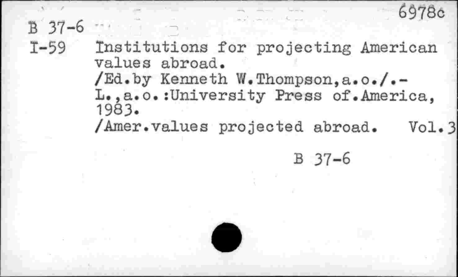 ﻿B 37-6 1-59
6$78c
Institutions for projecting American values abroad.
/Ed.by Kenneth W.Thompson,a.o./.-
L.,a.o.:University Press of.America, 1983.
/Amer.values projected abroad. Vol.3
B 37-6